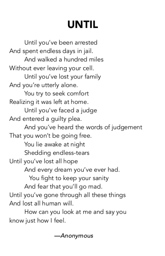 UNTIL  Until you’ve been arrested And spent endless days in jail.  And walked a hundred miles Without ever leaving your cell.  Until you’ve lost your family And you’re utterly alone.  You try to seek comfort Realizing it was left at home.  Until you’ve faced a judge And entered a guilty plea.  And you’ve heard the words of judgement That you won’t be going free.  You lie awake at night  Shedding endless-tears Until you’ve lost all hope  And every dream you’ve ever had.  You fight to keep your sanity  And fear that you’ll go mad. Until you’ve gone through all these things And lost all human will.  How can you look at me and say you know just how | feel.  —Anonymous 